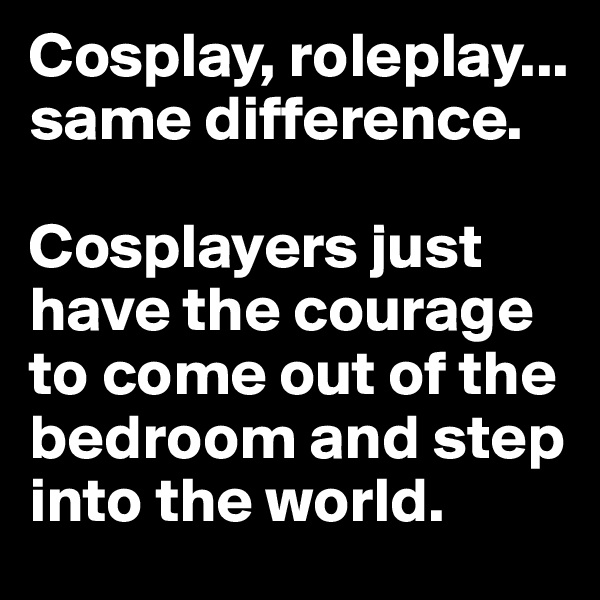 Cosplay, roleplay... same difference.

Cosplayers just have the courage to come out of the bedroom and step into the world.