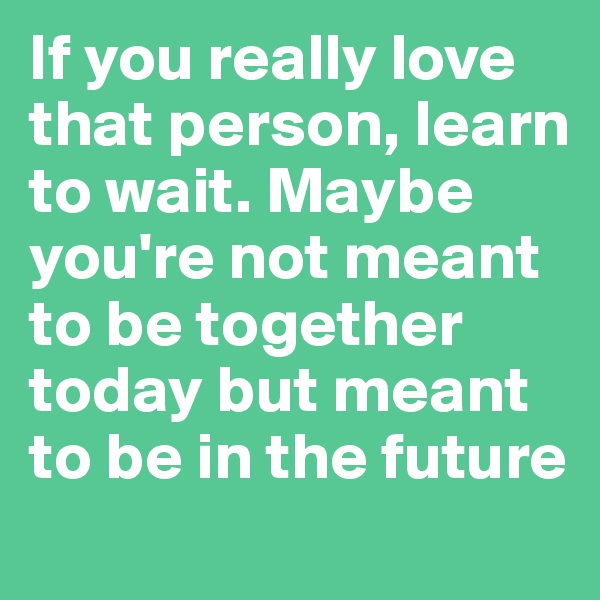 If you really love that person, learn to wait. Maybe you're not meant to be together today but meant to be in the future