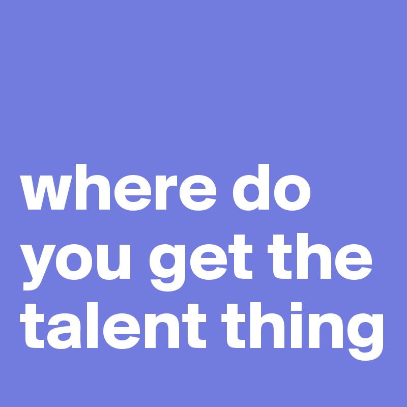 

where do you get the talent thing
