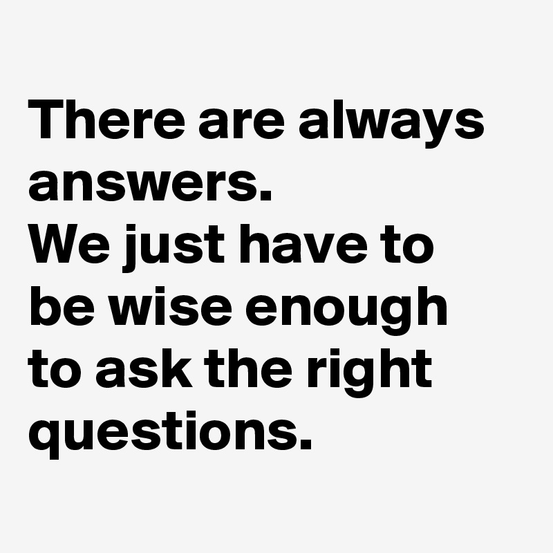 
There are always answers.  
We just have to be wise enough to ask the right questions. 
