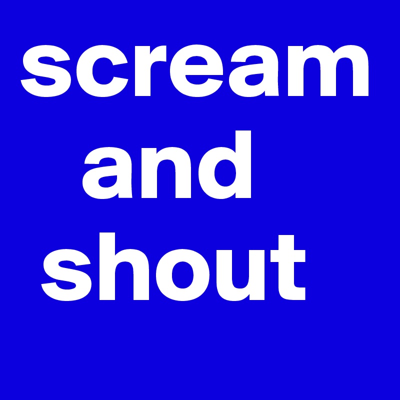scream
   and 
 shout
