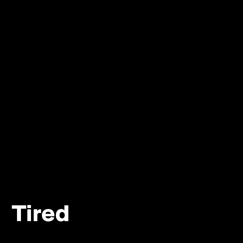 







Tired