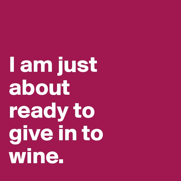 

I am just 
about 
ready to 
give in to 
wine. 