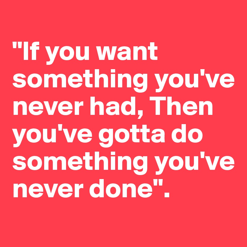 
"If you want something you've never had, Then you've gotta do something you've never done".