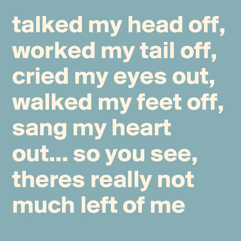 talked my head off, worked my tail off, cried my eyes out, walked my feet off, sang my heart out... so you see, theres really not much left of me