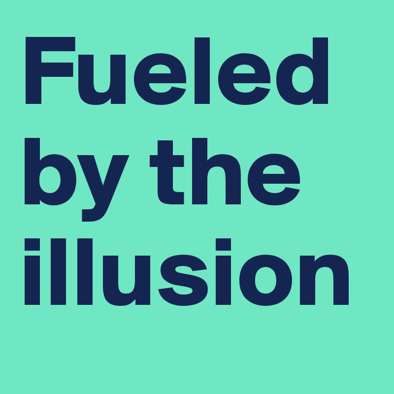 Fueled by the illusion