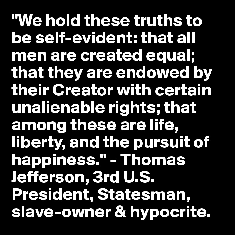 "We hold these truths to be self-evident: that all men are created equal; that they are endowed by their Creator with certain unalienable rights; that among these are life, liberty, and the pursuit of happiness." - Thomas Jefferson, 3rd U.S. President, Statesman, slave-owner & hypocrite.