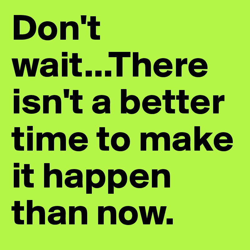 Don't wait...There isn't a better time to make it happen than now.