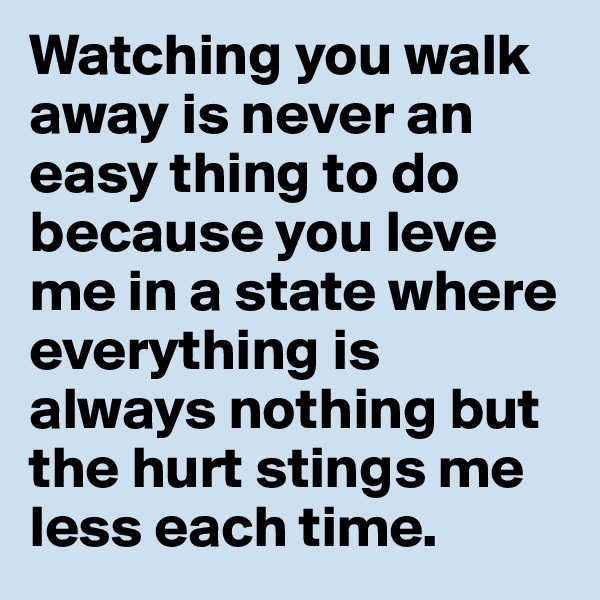 Watching you walk away is never an easy thing to do because you leve me in a state where everything is always nothing but the hurt stings me less each time. 