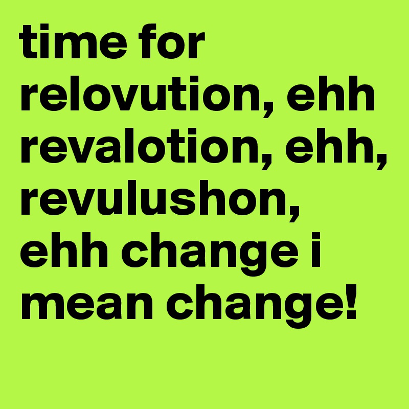 time for relovution, ehh revalotion, ehh, revulushon, ehh change i mean change!