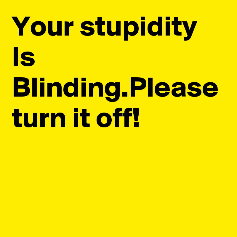Your stupidity Is Blinding.Please turn it off!