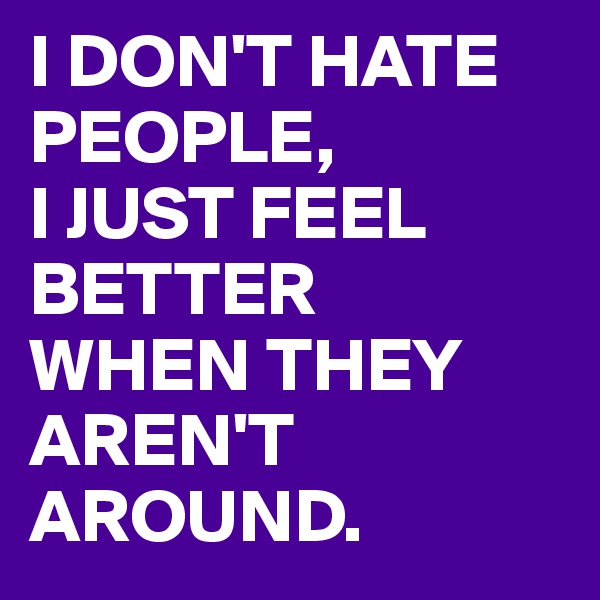 I DON'T HATE PEOPLE,
I JUST FEEL BETTER
WHEN THEY
AREN'T AROUND.