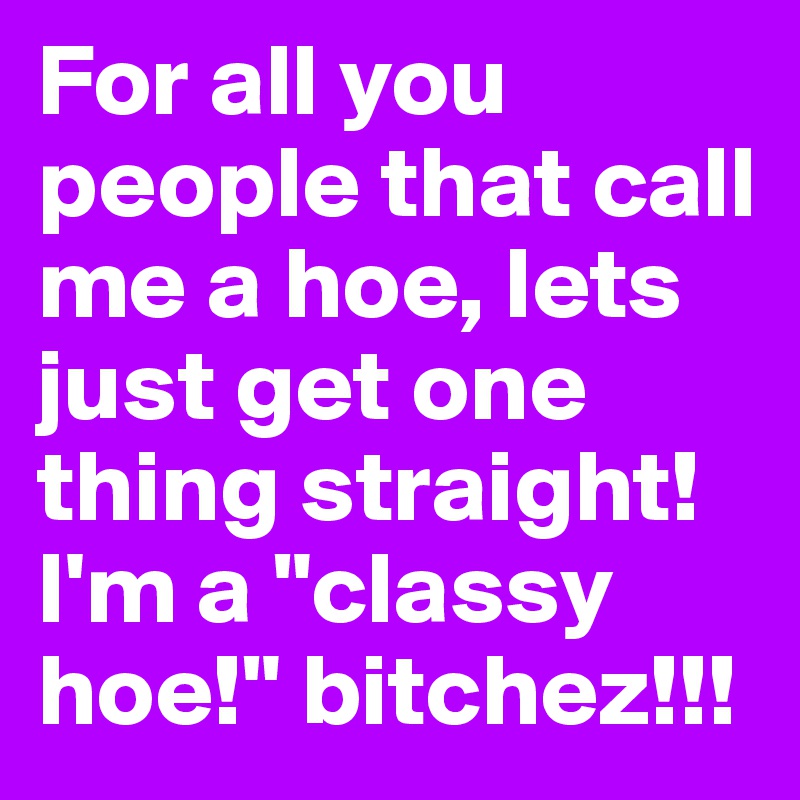 For all you people that call me a hoe, lets just get one thing straight! I'm a "classy hoe!" bitchez!!! 