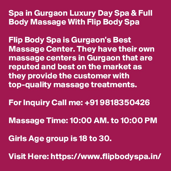 Spa in Gurgaon Luxury Day Spa & Full Body Massage With Flip Body Spa

Flip Body Spa is Gurgaon's Best Massage Center. They have their own massage centers in Gurgaon that are reputed and best on the market as they provide the customer with top-quality massage treatments.

For Inquiry Call me: +91 9818350426

Massage Time: 10:00 AM. to 10:00 PM

Girls Age group is 18 to 30.

Visit Here: https://www.flipbodyspa.in/