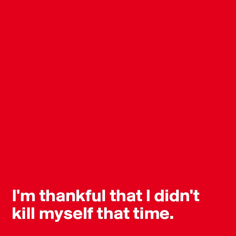 









I'm thankful that I didn't kill myself that time.