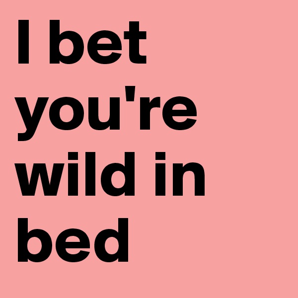 I bet you're wild in bed