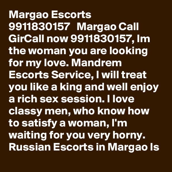 Margao Escorts ?? 9911830157 ??  Margao Call GirCall now 9911830157, Im the woman you are looking for my love. Mandrem Escorts Service, I will treat you like a king and well enjoy a rich sex session. I love classy men, who know how to satisfy a woman, I'm waiting for you very horny. Russian Escorts in Margao ls