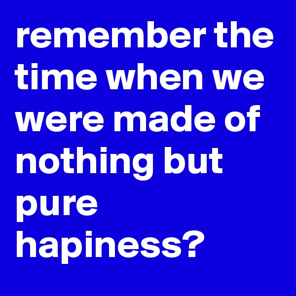 remember the time when we were made of nothing but pure hapiness?