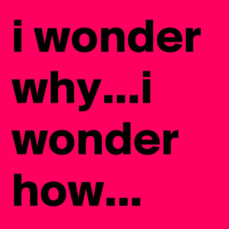 i wonder why...i wonder how...