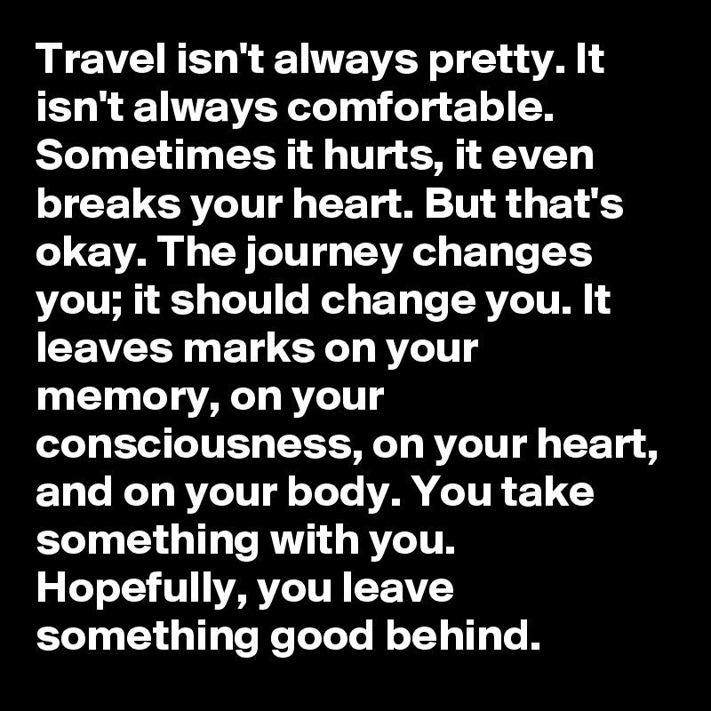 Travel isn't always pretty. It isn't always comfortable. Sometimes it hurts, it even breaks your heart. But that's okay. The journey changes you; it should change you. It leaves marks on your memory, on your consciousness, on your heart, and on your body. You take something with you. Hopefully, you leave something good behind.