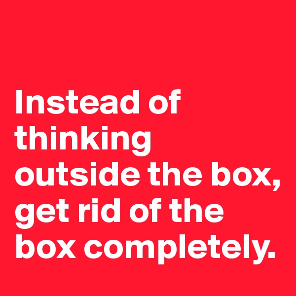 

Instead of thinking outside the box, get rid of the box completely.
