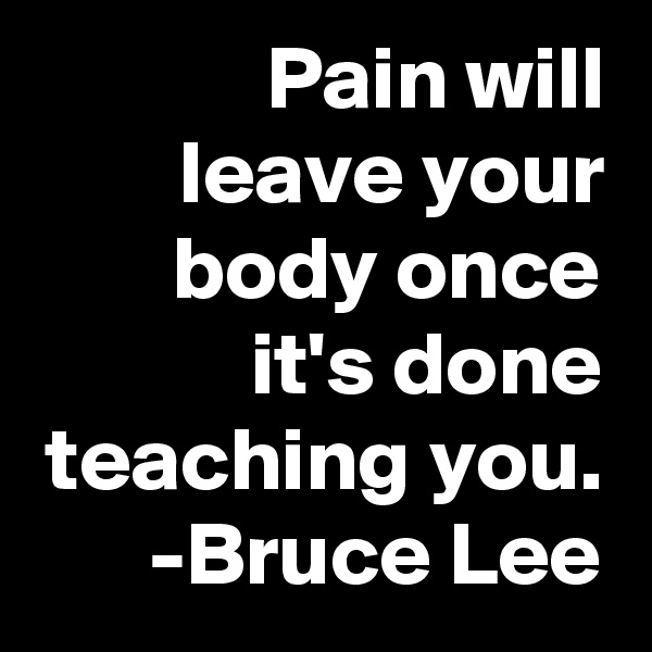 Pain will leave your body once it's done teaching you.
      -Bruce Lee