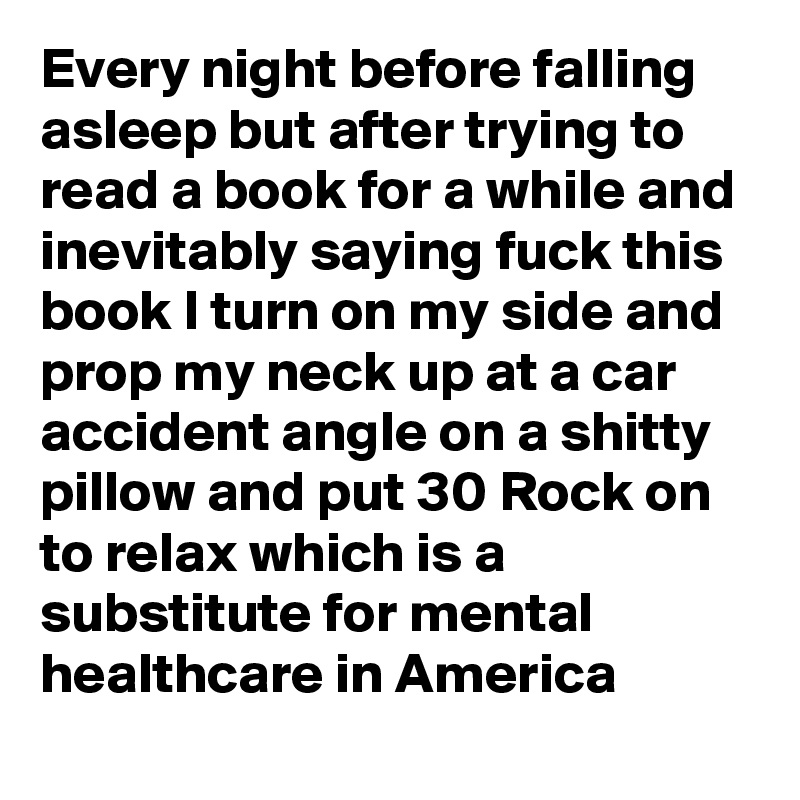 Every night before falling asleep but after trying to read a book for a while and inevitably saying fuck this book I turn on my side and prop my neck up at a car accident angle on a shitty pillow and put 30 Rock on to relax which is a substitute for mental healthcare in America