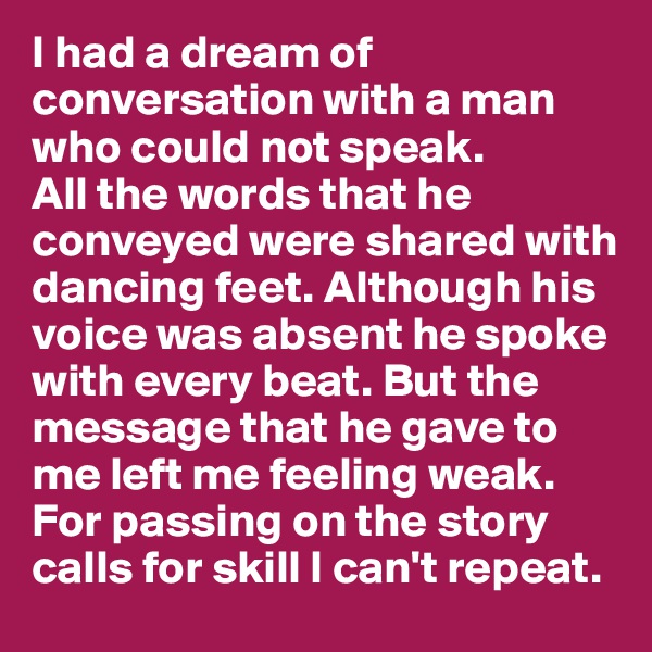 I had a dream of conversation with a man who could not speak. 
All the words that he conveyed were shared with dancing feet. Although his voice was absent he spoke with every beat. But the message that he gave to me left me feeling weak. For passing on the story calls for skill I can't repeat. 