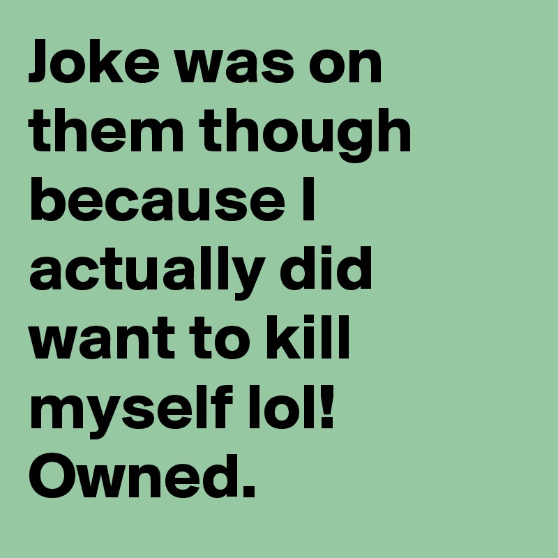 Joke was on them though because I actually did want to kill myself lol! Owned.