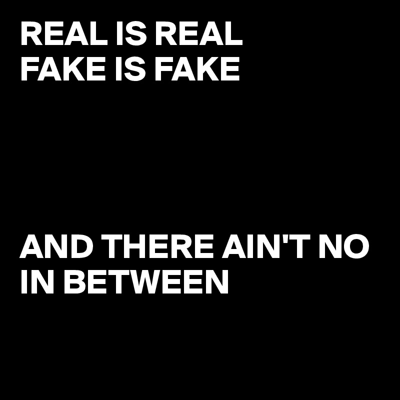 REAL IS REAL 
FAKE IS FAKE 




AND THERE AIN'T NO IN BETWEEN


