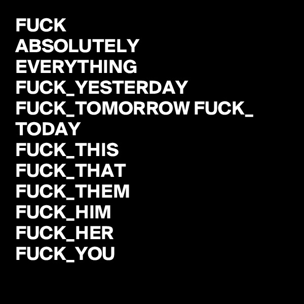 FUCK
ABSOLUTELY
EVERYTHING
FUCK_YESTERDAY
FUCK_TOMORROW FUCK_ TODAY
FUCK_THIS
FUCK_THAT
FUCK_THEM
FUCK_HIM
FUCK_HER
FUCK_YOU
