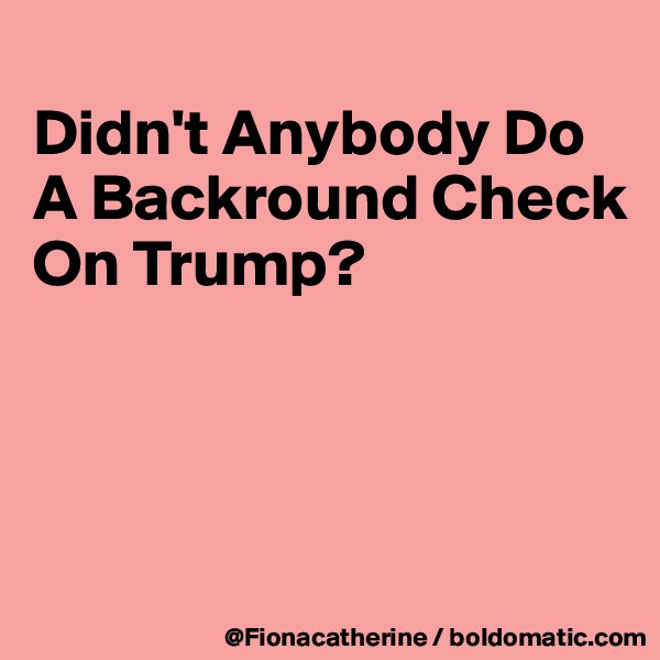 
Didn't Anybody Do
A Backround Check
On Trump?




