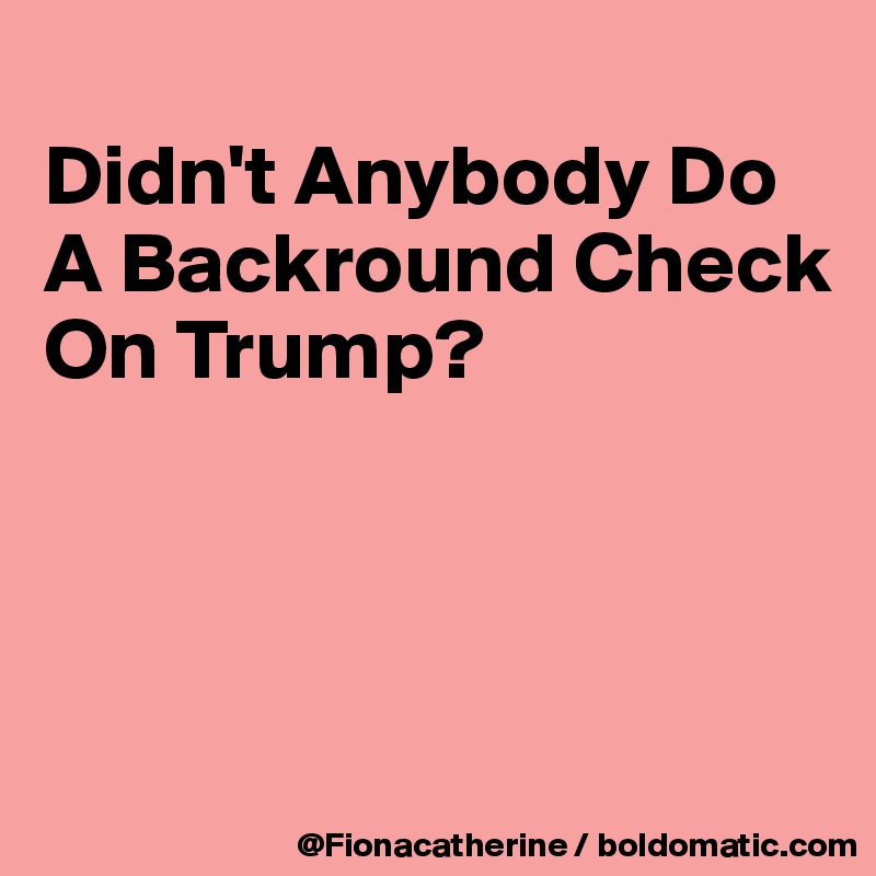 
Didn't Anybody Do
A Backround Check
On Trump?




