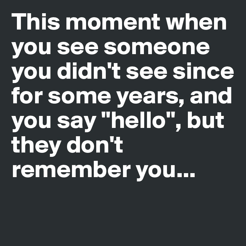 This moment when you see someone you didn't see since for some years, and you say "hello", but they don't remember you...
