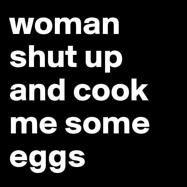 woman shut up and cook me some eggs 