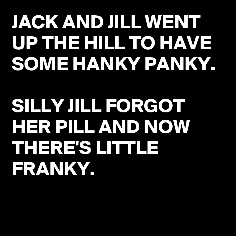 JACK AND JILL WENT UP THE HILL TO HAVE SOME HANKY PANKY.

SILLY JILL FORGOT HER PILL AND NOW THERE'S LITTLE FRANKY.

