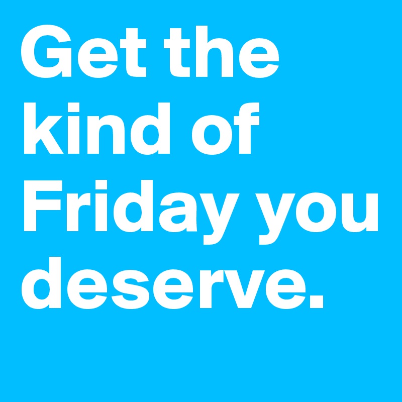 Get the kind of Friday you deserve.