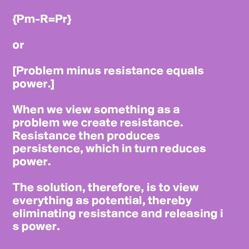 {Pm-R=Pr}

or

[Problem minus resistance equals power.]

When we view something as a problem we create resistance. Resistance then produces persistence, which in turn reduces power.

The solution, therefore, is to view everything as potential, thereby eliminating resistance and releasing i
s power.