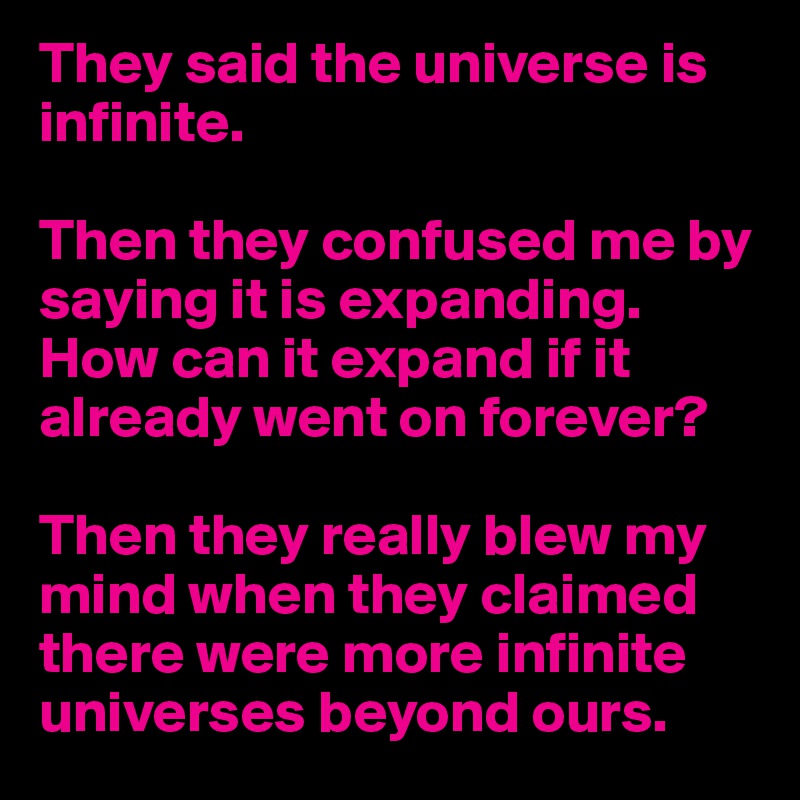 They said the universe is infinite.

Then they confused me by saying it is expanding. How can it expand if it already went on forever?

Then they really blew my mind when they claimed there were more infinite universes beyond ours.