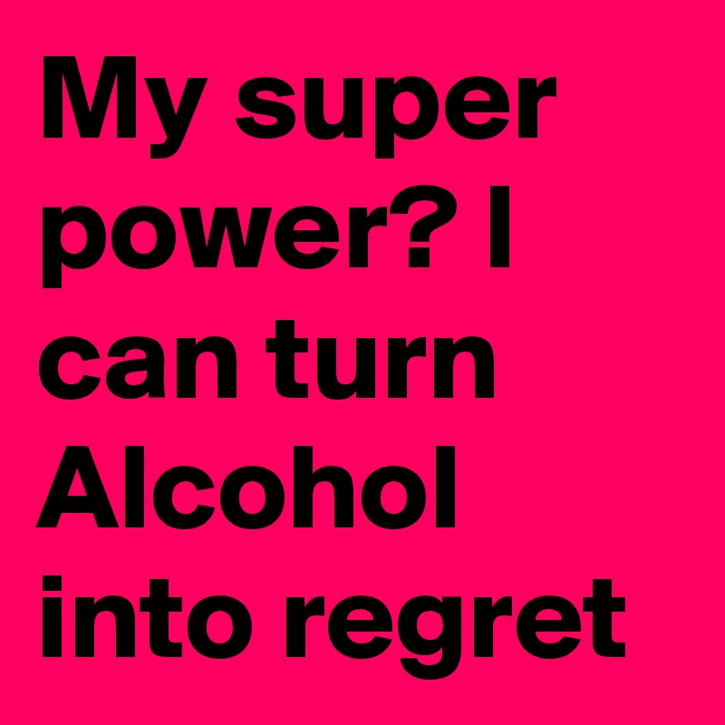 My super power? I can turn Alcohol into regret