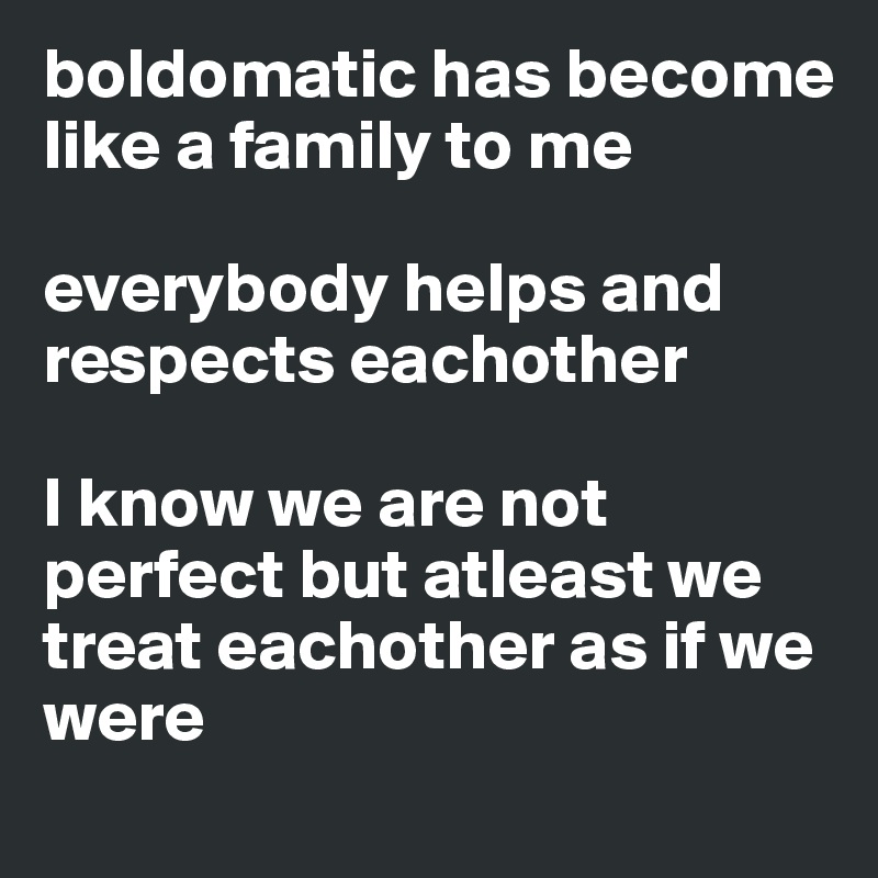 boldomatic has become like a family to me 

everybody helps and respects eachother

I know we are not perfect but atleast we treat eachother as if we were