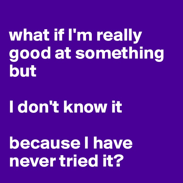 
what if I'm really good at something but 

I don't know it 

because I have never tried it?