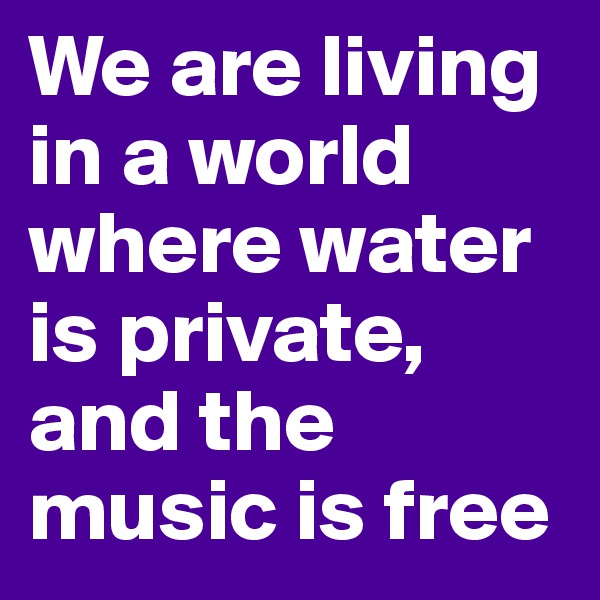 We are living in a world where water is private, and the music is free