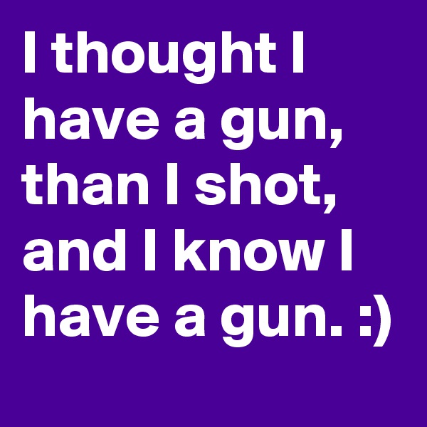 I thought I have a gun, than I shot, and I know I have a gun. :) 