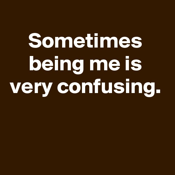 Sometimes being me is very confusing.


