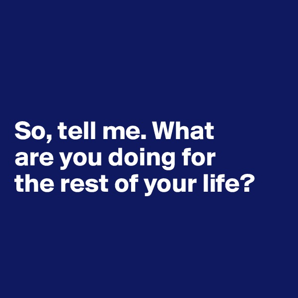 



So, tell me. What 
are you doing for 
the rest of your life?


