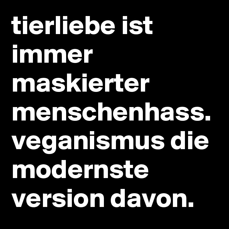 tierliebe ist immer maskierter menschenhass.
veganismus die modernste version davon.