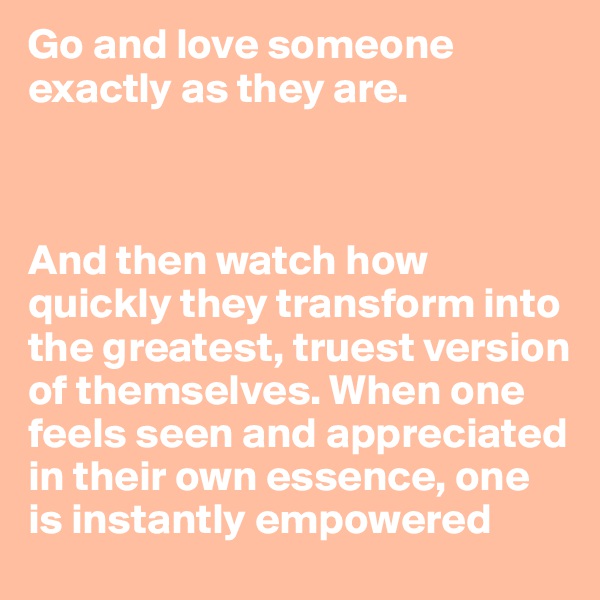 Go and love someone exactly as they are. 



And then watch how quickly they transform into the greatest, truest version of themselves. When one feels seen and appreciated in their own essence, one is instantly empowered