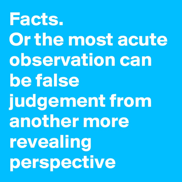Facts. 
Or the most acute observation can be false judgement from another more revealing perspective