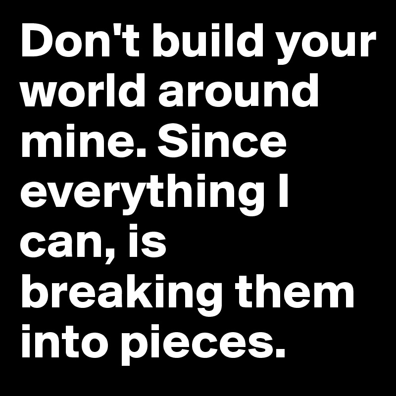 Don't build your world around mine. Since everything I can, is breaking them into pieces.